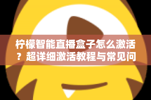 柠檬智能直播盒子怎么激活？超详细激活教程与常见问题全解析，新手也能一次搞定