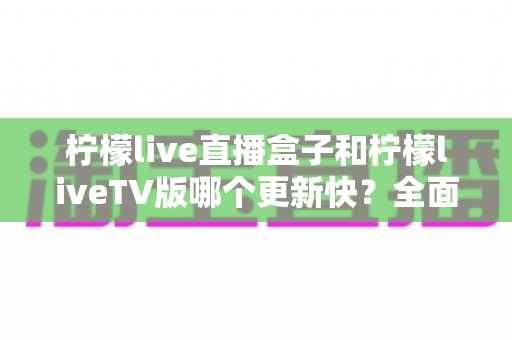 柠檬live直播盒子和柠檬liveTV版哪个更新快？全面对比解析帮你选对版本