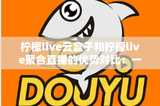 柠檬live云盒子和柠檬live聚合直播的优势对比：一篇文章帮你选对观影方案