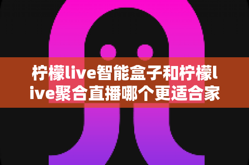 柠檬live智能盒子和柠檬live聚合直播哪个更适合家用?家庭观影方案全面对比指南 柠檬live智能盒子和柠檬live聚合直播哪个更适合家用?家庭观影方案全面对比指南