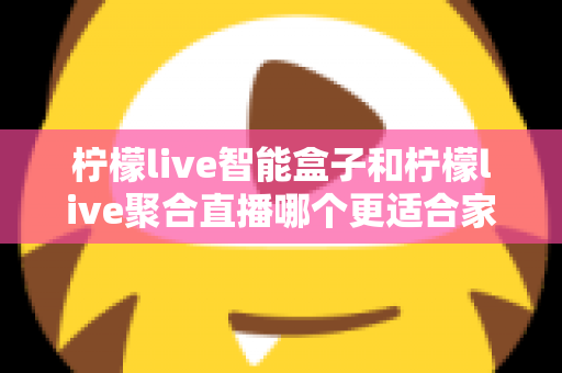柠檬live智能盒子和柠檬live聚合直播哪个更适合家用？家庭观影方案全面对比指南