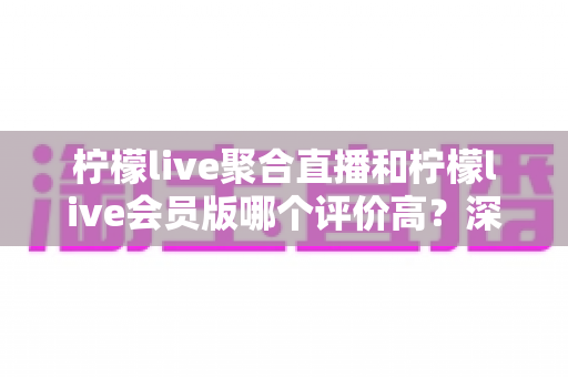 柠檬live聚合直播和柠檬live会员版哪个评价高?深度对比评测助你选对版本 柠檬live聚合直播和柠檬live会员版哪个评价高?深度对比评测助你选对版本