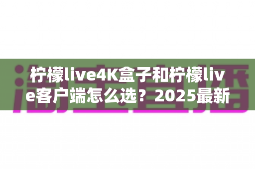 柠檬live4K盒子和柠檬live客户端怎么选?2025最新对比选购指南,帮你找到最合适的观影方案 柠檬live4K盒子和柠檬live客户端怎么选?2025最新对比选购指南,帮你找到最合适的观影方案