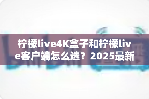 柠檬live4K盒子和柠檬live客户端怎么选?2025最新对比选购指南,帮你找到最合适的观影方案 柠檬live4K盒子和柠檬live客户端怎么选?2025最新对比选购指南,帮你找到最合适的观影方案