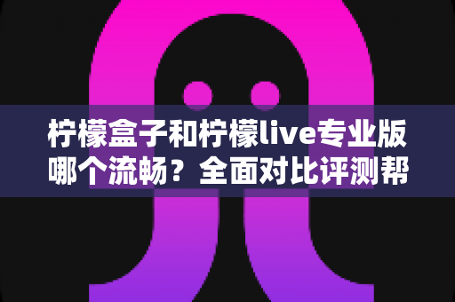 柠檬盒子和柠檬live专业版哪个流畅？全面对比评测帮你选出最佳流畅体验