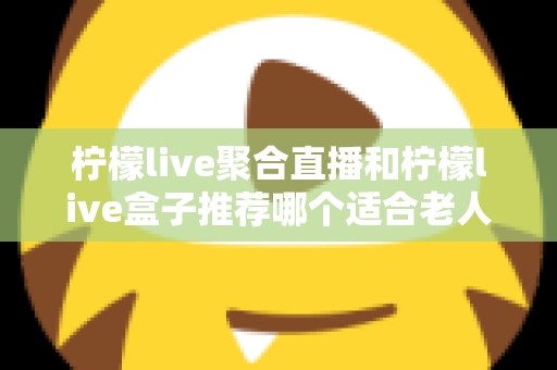 柠檬live聚合直播和柠檬live盒子推荐哪个适合老人？长辈观看直播的最佳选择全解析