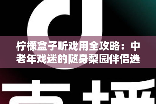 柠檬盒子听戏用全攻略：中老年戏迷的随身梨园伴侣选购与使用完全指南