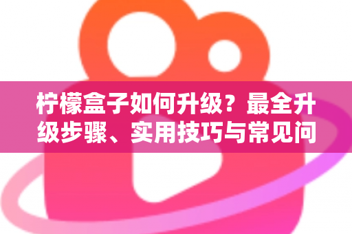 柠檬盒子如何升级？最全升级步骤、实用技巧与常见问题一站式指南