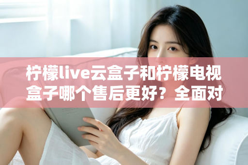 柠檬live云盒子和柠檬电视盒子哪个售后更好？全面对比分析帮你避坑选购