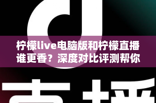 柠檬live电脑版和柠檬直播谁更香？深度对比评测帮你找到最适合的追播方式