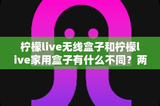 柠檬live无线盒子和柠檬live家用盒子有什么不同？两款设备全面对比与选购指南