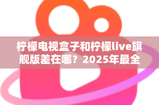 柠檬电视盒子和柠檬live旗舰版差在哪？2025年最全对比选购指南，一文看懂两大热门电视盒子核心区别