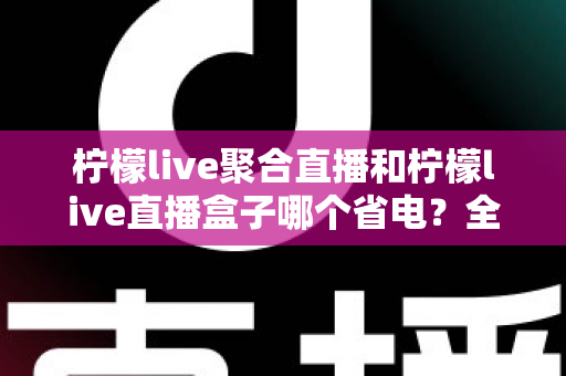 柠檬live聚合直播和柠檬live直播盒子哪个省电?全面功耗对比与省电选购指南 柠檬live聚合直播和柠檬live直播盒子哪个省电?全面功耗对比与省电选购指南