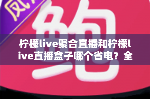 柠檬live聚合直播和柠檬live直播盒子哪个省电?全面功耗对比与省电选购指南 柠檬live聚合直播和柠檬live直播盒子哪个省电?全面功耗对比与省电选购指南