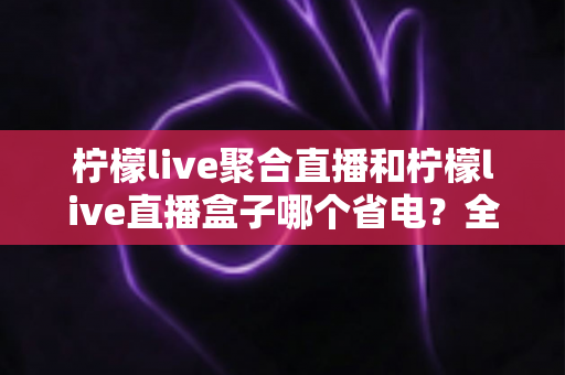 柠檬live聚合直播和柠檬live直播盒子哪个省电？全面功耗对比与省电选购指南