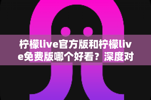 柠檬live官方版和柠檬live免费版哪个好看？深度对比分析帮你选出最适合的版本
