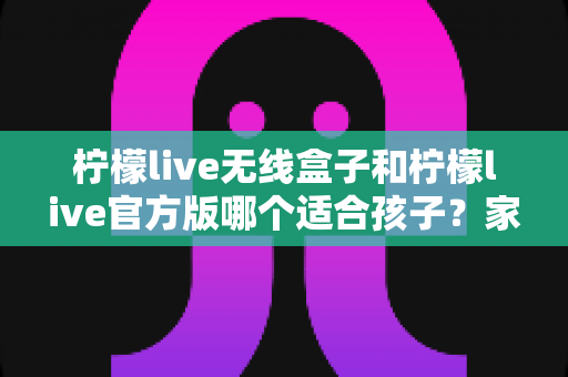 柠檬live无线盒子和柠檬live官方版哪个适合孩子？家长必读的全面选购指南