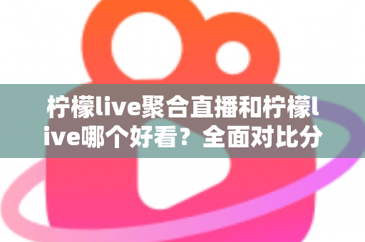 柠檬live聚合直播和柠檬live哪个好看？全面对比分析帮你选出最适合的观影体验