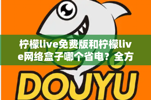 柠檬live免费版和柠檬live网络盒子哪个省电？全方位耗电对比与省电实用指南