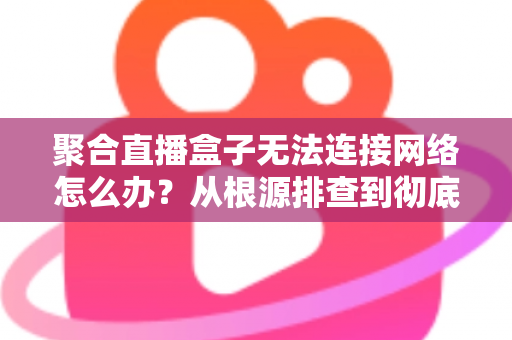 聚合直播盒子无法连接网络怎么办？从根源排查到彻底修复的完整实用指南