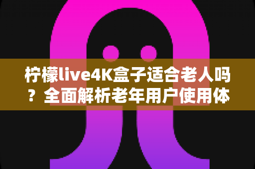 柠檬live4K盒子适合老人吗?全面解析老年用户使用体验与选购指南 柠檬live4K盒子适合老人吗?全面解析老年用户使用体验与选购指南