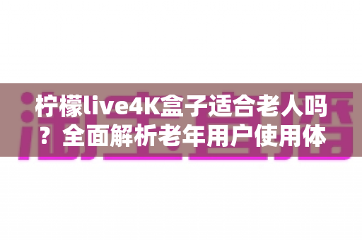 柠檬live4K盒子适合老人吗？全面解析老年用户使用体验与选购指南