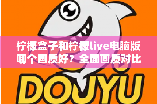 柠檬盒子和柠檬live电脑版哪个画质好?全面画质对比测评与实用优化指南 柠檬盒子和柠檬live电脑版哪个画质好?全面画质对比测评与实用优化指南