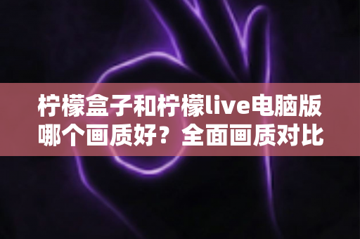 柠檬盒子和柠檬live电脑版哪个画质好？全面画质对比测评与实用优化指南