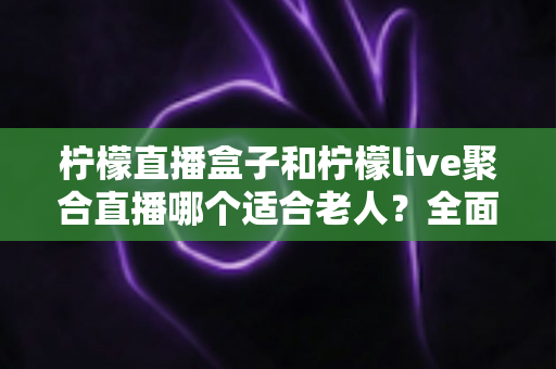 柠檬直播盒子和柠檬live聚合直播哪个适合老人?全面对比帮你轻松做决定 柠檬直播盒子和柠檬live聚合直播哪个适合老人?全面对比帮你轻松做决定