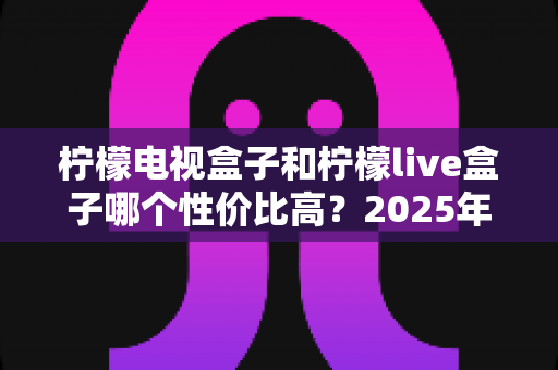 柠檬电视盒子和柠檬live盒子哪个性价比高？2025年最新选购对比全指南