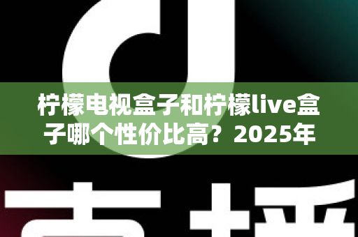 柠檬电视盒子和柠檬live盒子哪个性价比高？2025年最新选购对比全指南