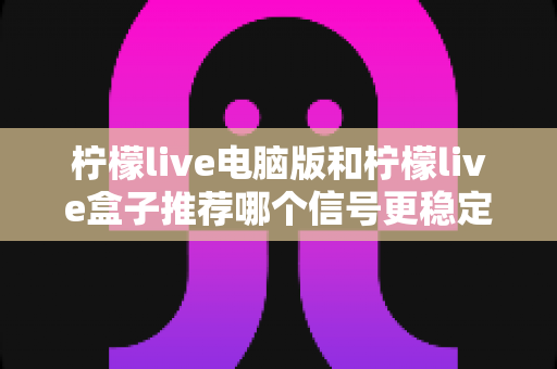 柠檬live电脑版和柠檬live盒子推荐哪个信号更稳定?深度对比分析与实用选购指南 柠檬live电脑版和柠檬live盒子推荐哪个信号更稳定?深度对比分析与实用选购指南