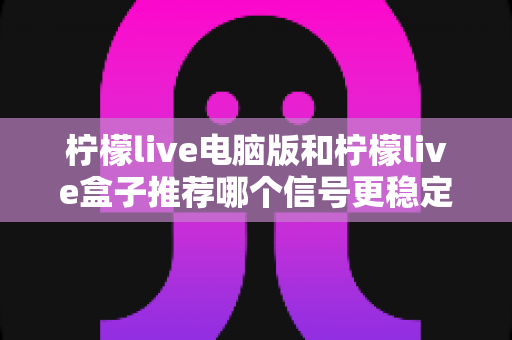 柠檬live电脑版和柠檬live盒子推荐哪个信号更稳定？深度对比分析与实用选购指南