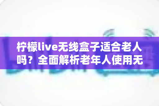 柠檬live无线盒子适合老人吗?全面解析老年人使用无线电视盒子的真实体验与选购建议 柠檬live无线盒子适合老人吗?全面解析老年人使用无线电视盒子的真实体验与选购建议