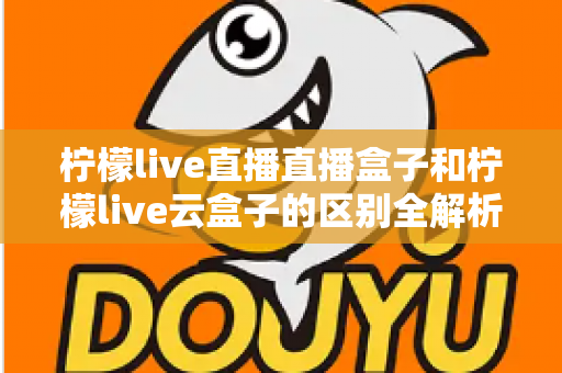 柠檬live直播直播盒子和柠檬live云盒子的区别全解析:选购前必看的深度对比指南 柠檬live直播直播盒子和柠檬live云盒子的区别全解析:选购前必看的深度对比指南