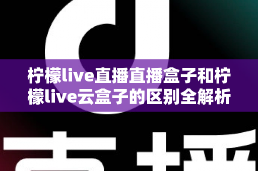 柠檬live直播直播盒子和柠檬live云盒子的区别全解析：选购前必看的深度对比指南