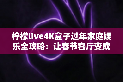 柠檬live4K盒子过年家庭娱乐全攻略：让春节客厅变成全家人都爱的私人影院