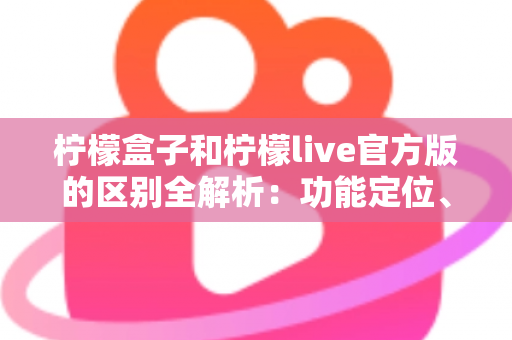 柠檬盒子和柠檬live官方版的区别全解析：功能定位、使用体验与选择建议一文读懂