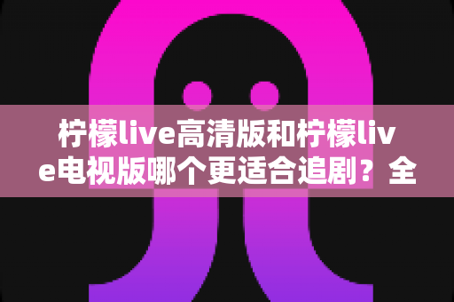 柠檬live高清版和柠檬live电视版哪个更适合追剧？全面对比解析助你找到最佳观影方案