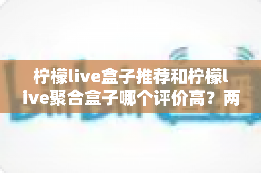 柠檬live盒子推荐和柠檬live聚合盒子哪个评价高？两款盒子真实口碑对比与选购全攻略