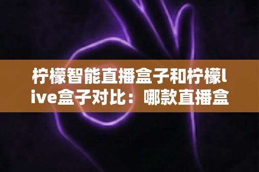 柠檬智能直播盒子和柠檬live盒子对比：哪款直播盒子更值得入手？全面评测与选购指南