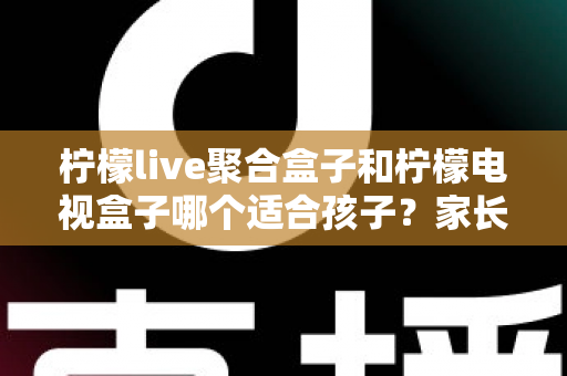 柠檬live聚合盒子和柠檬电视盒子哪个适合孩子?家长必读的深度选购指南 柠檬live聚合盒子和柠檬电视盒子哪个适合孩子?家长必读的深度选购指南