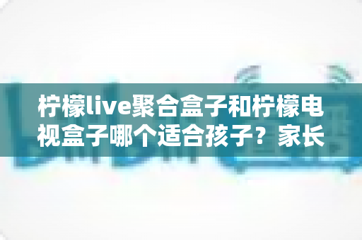 柠檬live聚合盒子和柠檬电视盒子哪个适合孩子？家长必读的深度选购指南