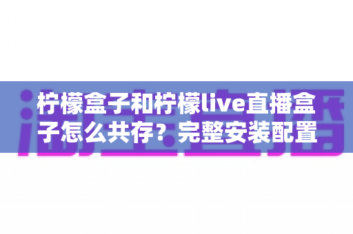 柠檬盒子和柠檬live直播盒子怎么共存？完整安装配置与优化指南一文读懂