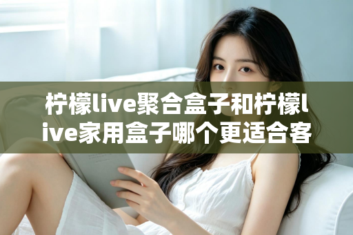 柠檬live聚合盒子和柠檬live家用盒子哪个更适合客厅？一文看懂选购门道，打造理想家庭影音中心
