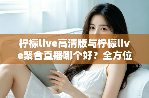 柠檬live高清版与柠檬live聚合直播哪个好？全方位对比评测帮你选出更适合的版本