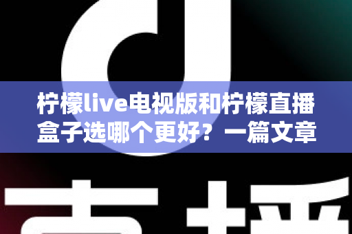 柠檬live电视版和柠檬直播盒子选哪个更好？一篇文章帮你彻底搞懂如何选择