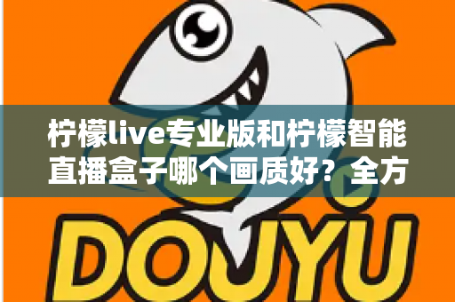 柠檬live专业版和柠檬智能直播盒子哪个画质好?全方位对比解析助你打造高清直播间 柠檬live专业版和柠檬智能直播盒子哪个画质好?全方位对比解析助你打造高清直播间