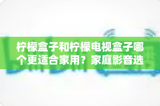 柠檬盒子和柠檬电视盒子哪个更适合家用？家庭影音选购深度对比与避坑指南