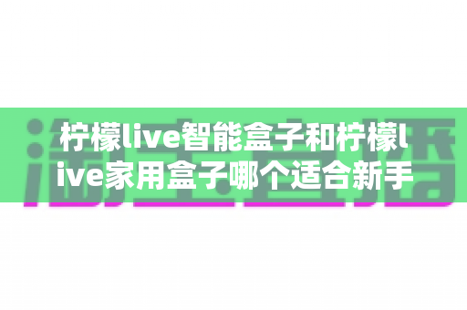 柠檬live智能盒子和柠檬live家用盒子哪个适合新手？新手必看的选购对比与上手全攻略